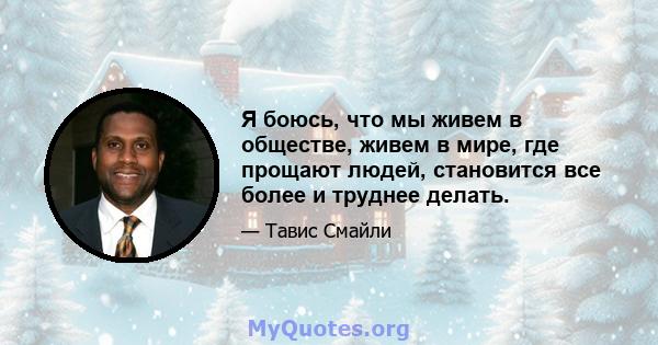 Я боюсь, что мы живем в обществе, живем в мире, где прощают людей, становится все более и труднее делать.