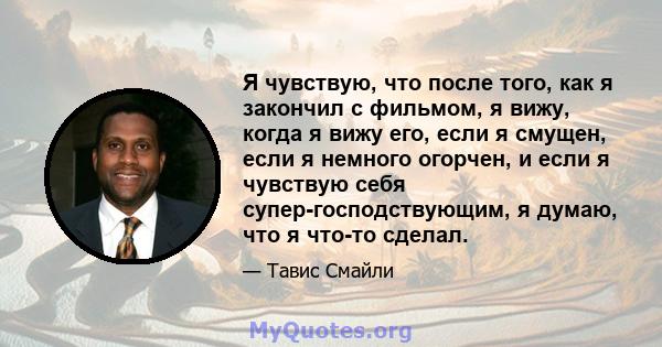 Я чувствую, что после того, как я закончил с фильмом, я вижу, когда я вижу его, если я смущен, если я немного огорчен, и если я чувствую себя супер-господствующим, я думаю, что я что-то сделал.