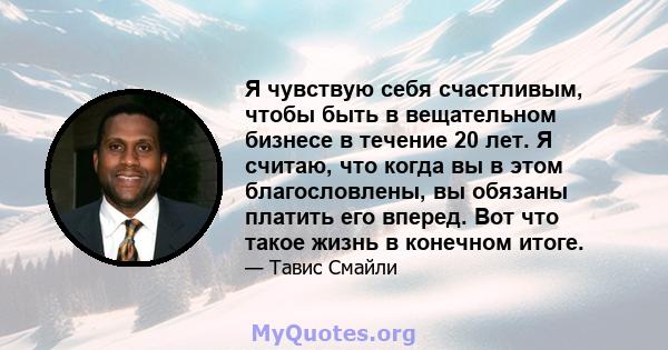 Я чувствую себя счастливым, чтобы быть в вещательном бизнесе в течение 20 лет. Я считаю, что когда вы в этом благословлены, вы обязаны платить его вперед. Вот что такое жизнь в конечном итоге.