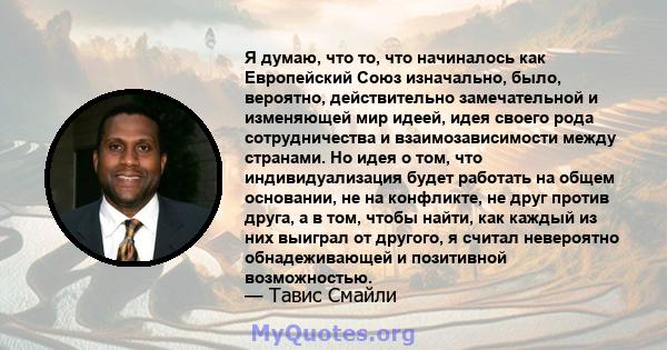 Я думаю, что то, что начиналось как Европейский Союз изначально, было, вероятно, действительно замечательной и изменяющей мир идеей, идея своего рода сотрудничества и взаимозависимости между странами. Но идея о том, что 