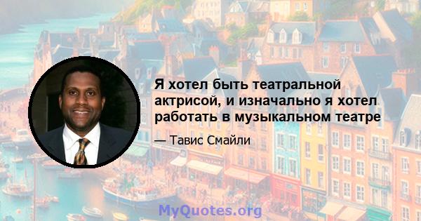 Я хотел быть театральной актрисой, и изначально я хотел работать в музыкальном театре