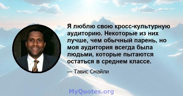 Я люблю свою кросс-культурную аудиторию. Некоторые из них лучше, чем обычный парень, но моя аудитория всегда была людьми, которые пытаются остаться в среднем классе.