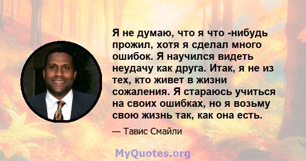 Я не думаю, что я что -нибудь прожил, хотя я сделал много ошибок. Я научился видеть неудачу как друга. Итак, я не из тех, кто живет в жизни сожаления. Я стараюсь учиться на своих ошибках, но я возьму свою жизнь так, как 