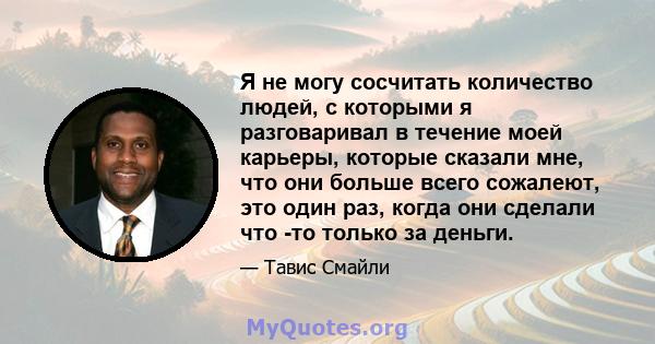 Я не могу сосчитать количество людей, с которыми я разговаривал в течение моей карьеры, которые сказали мне, что они больше всего сожалеют, это один раз, когда они сделали что -то только за деньги.