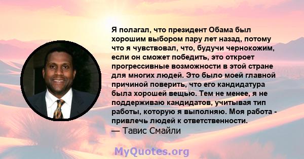 Я полагал, что президент Обама был хорошим выбором пару лет назад, потому что я чувствовал, что, будучи чернокожим, если он сможет победить, это откроет прогрессивные возможности в этой стране для многих людей. Это было 