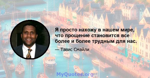 Я просто нахожу в нашем мире, что прощение становится все более и более трудным для нас.