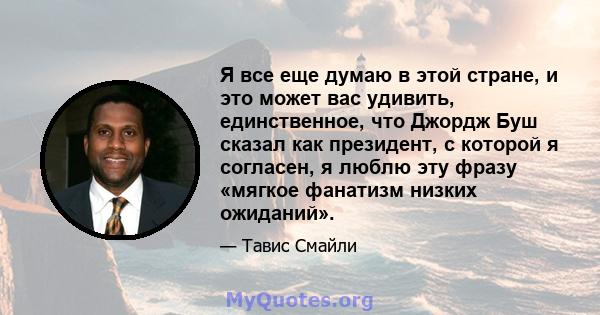 Я все еще думаю в этой стране, и это может вас удивить, единственное, что Джордж Буш сказал как президент, с которой я согласен, я люблю эту фразу «мягкое фанатизм низких ожиданий».