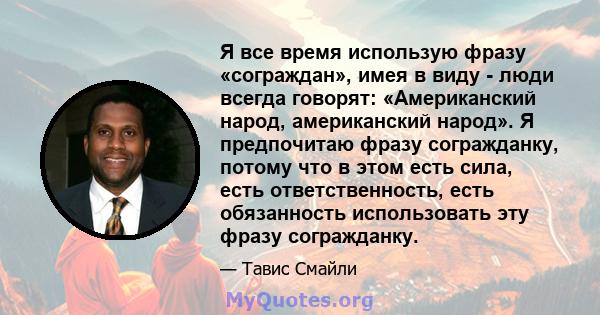 Я все время использую фразу «сограждан», имея в виду - люди всегда говорят: «Американский народ, американский народ». Я предпочитаю фразу согражданку, потому что в этом есть сила, есть ответственность, есть обязанность