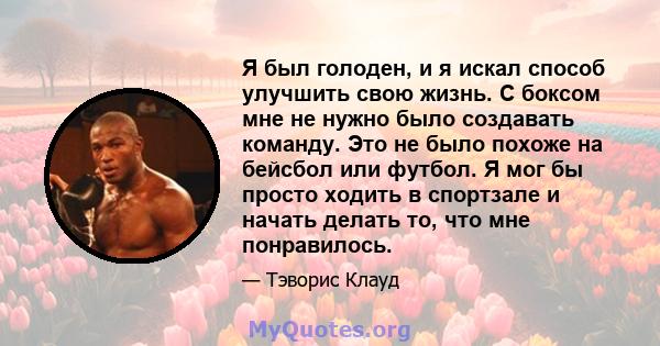 Я был голоден, и я искал способ улучшить свою жизнь. С боксом мне не нужно было создавать команду. Это не было похоже на бейсбол или футбол. Я мог бы просто ходить в спортзале и начать делать то, что мне понравилось.