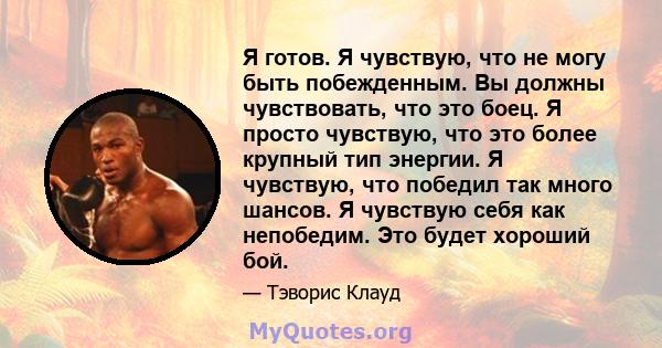 Я готов. Я чувствую, что не могу быть побежденным. Вы должны чувствовать, что это боец. Я просто чувствую, что это более крупный тип энергии. Я чувствую, что победил так много шансов. Я чувствую себя как непобедим. Это