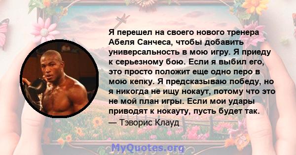 Я перешел на своего нового тренера Абеля Санчеса, чтобы добавить универсальность в мою игру. Я приеду к серьезному бою. Если я выбил его, это просто положит еще одно перо в мою кепку. Я предсказываю победу, но я никогда 