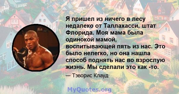 Я пришел из ничего в лесу недалеко от Таллахасси, штат Флорида. Моя мама была одинокой мамой, воспитывающей пять из нас. Это было нелегко, но она нашла способ поднять нас во взрослую жизнь. Мы сделали это как -то.