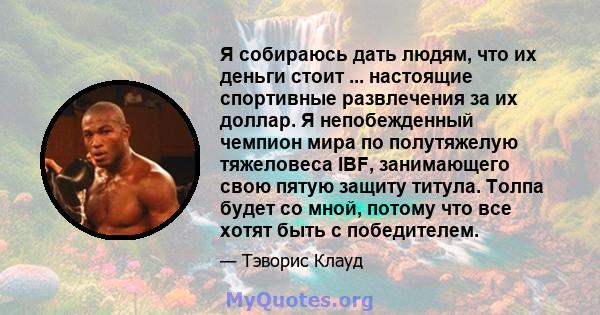 Я собираюсь дать людям, что их деньги стоит ... настоящие спортивные развлечения за их доллар. Я непобежденный чемпион мира по полутяжелую тяжеловеса IBF, занимающего свою пятую защиту титула. Толпа будет со мной,