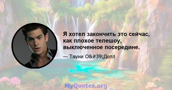 Я хотел закончить это сейчас, как плохое телешоу, выключенное посередине.