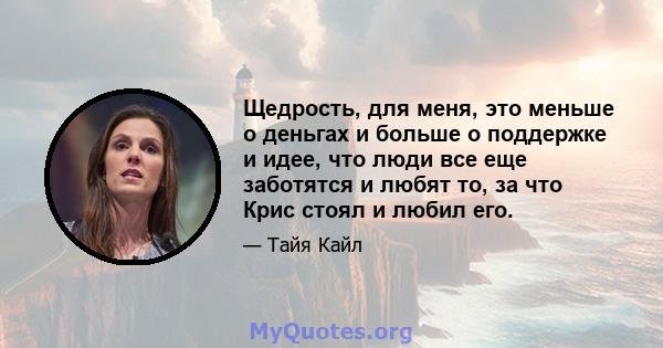 Щедрость, для меня, это меньше о деньгах и больше о поддержке и идее, что люди все еще заботятся и любят то, за что Крис стоял и любил его.