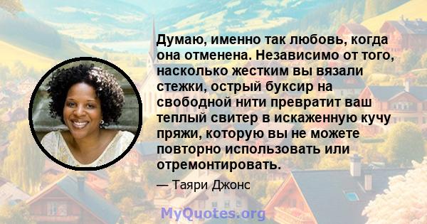 Думаю, именно так любовь, когда она отменена. Независимо от того, насколько жестким вы вязали стежки, острый буксир на свободной нити превратит ваш теплый свитер в искаженную кучу пряжи, которую вы не можете повторно