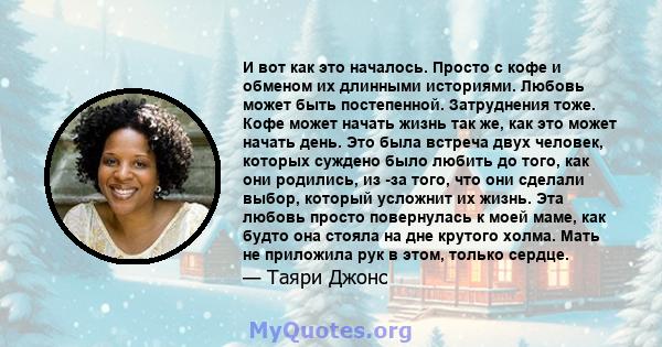 И вот как это началось. Просто с кофе и обменом их длинными историями. Любовь может быть постепенной. Затруднения тоже. Кофе может начать жизнь так же, как это может начать день. Это была встреча двух человек, которых