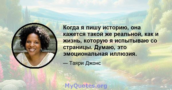 Когда я пишу историю, она кажется такой же реальной, как и жизнь, которую я испытываю со страницы. Думаю, это эмоциональная иллюзия.