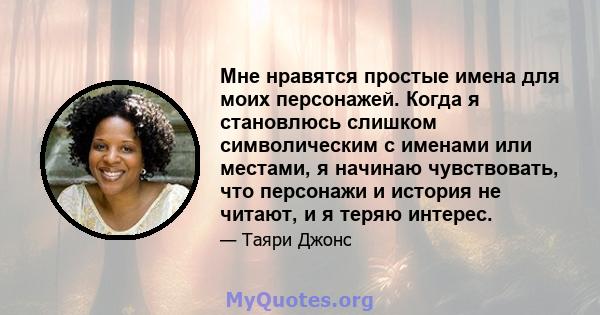 Мне нравятся простые имена для моих персонажей. Когда я становлюсь слишком символическим с именами или местами, я начинаю чувствовать, что персонажи и история не читают, и я теряю интерес.