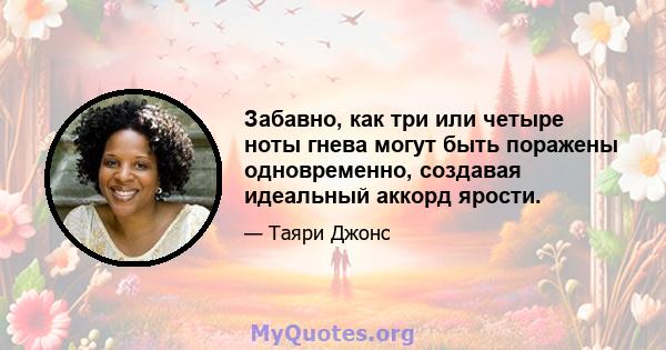 Забавно, как три или четыре ноты гнева могут быть поражены одновременно, создавая идеальный аккорд ярости.