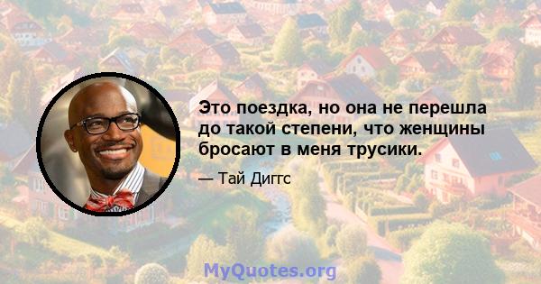 Это поездка, но она не перешла до такой степени, что женщины бросают в меня трусики.