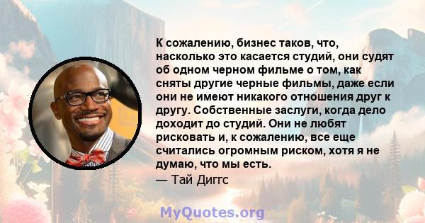 К сожалению, бизнес таков, что, насколько это касается студий, они судят об одном черном фильме о том, как сняты другие черные фильмы, даже если они не имеют никакого отношения друг к другу. Собственные заслуги, когда