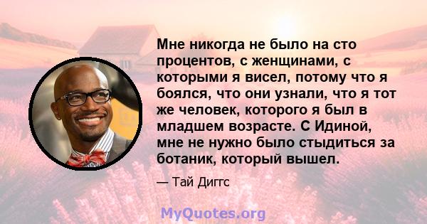 Мне никогда не было на сто процентов, с женщинами, с которыми я висел, потому что я боялся, что они узнали, что я тот же человек, которого я был в младшем возрасте. С Идиной, мне не нужно было стыдиться за ботаник,