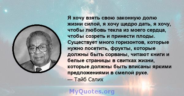 Я хочу взять свою законную долю жизни силой, я хочу щедро дать, я хочу, чтобы любовь текла из моего сердца, чтобы созреть и принести плоды. Существует много горизонтов, которые нужно посетить, фрукты, которые должны