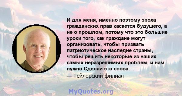 И для меня, именно поэтому эпоха гражданских прав касается будущего, а не о прошлом, потому что это большие уроки того, как граждане могут организовать, чтобы призвать патриотическое наследие страны, чтобы решить