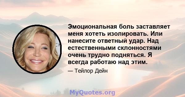 Эмоциональная боль заставляет меня хотеть изолировать. Или нанесите ответный удар. Над естественными склонностями очень трудно подняться. Я всегда работаю над этим.