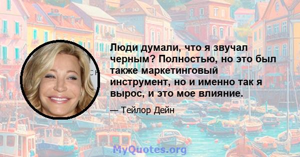 Люди думали, что я звучал черным? Полностью, но это был также маркетинговый инструмент, но и именно так я вырос, и это мое влияние.