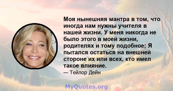 Моя нынешняя мантра в том, что иногда нам нужны учителя в нашей жизни. У меня никогда не было этого в моей жизни, родителях и тому подобное; Я пытался остаться на внешней стороне их или всех, кто имел такое влияние.