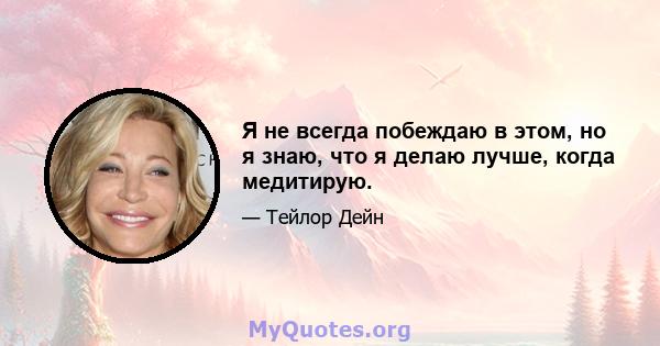 Я не всегда побеждаю в этом, но я знаю, что я делаю лучше, когда медитирую.