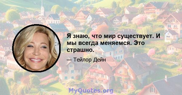 Я знаю, что мир существует. И мы всегда меняемся. Это страшно.