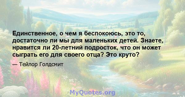 Единственное, о чем я беспокоюсь, это то, достаточно ли мы для маленьких детей. Знаете, нравится ли 20-летний подросток, что он может сыграть его для своего отца? Это круто?