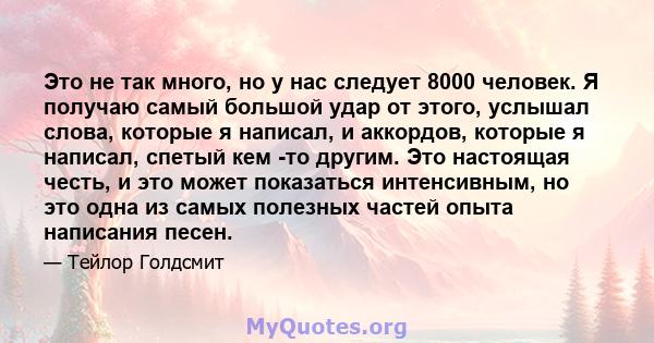 Это не так много, но у нас следует 8000 человек. Я получаю самый большой удар от этого, услышал слова, которые я написал, и аккордов, которые я написал, спетый кем -то другим. Это настоящая честь, и это может показаться 