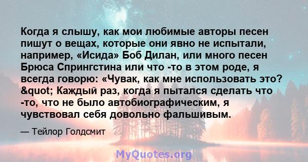 Когда я слышу, как мои любимые авторы песен пишут о вещах, которые они явно не испытали, например, «Исида» Боб Дилан, или много песен Брюса Спрингстина или что -то в этом роде, я всегда говорю: «Чувак, как мне