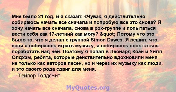 Мне было 21 год, и я сказал: «Чувак, я действительно собираюсь начать все сначала и попробую все это снова? Я хочу начать все сначала, снова в рок-группе и попытаться вести себя как 17-летний как могу? " Потому что 