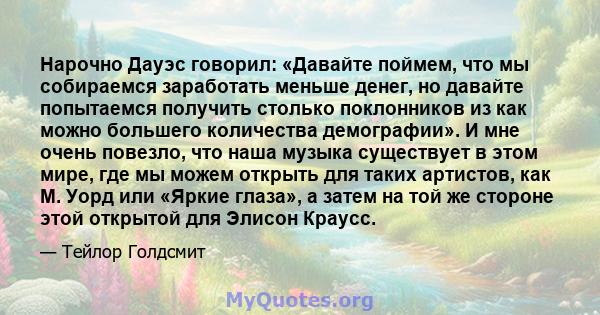 Нарочно Дауэс говорил: «Давайте поймем, что мы собираемся заработать меньше денег, но давайте попытаемся получить столько поклонников из как можно большего количества демографии». И мне очень повезло, что наша музыка