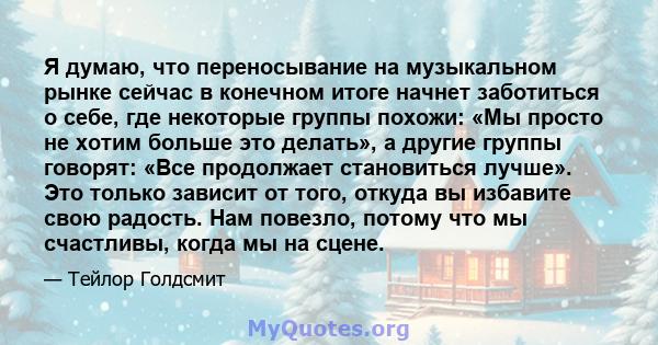 Я думаю, что переносывание на музыкальном рынке сейчас в конечном итоге начнет заботиться о себе, где некоторые группы похожи: «Мы просто не хотим больше это делать», а другие группы говорят: «Все продолжает становиться 