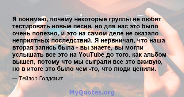 Я понимаю, почему некоторые группы не любят тестировать новые песни, но для нас это было очень полезно, и это на самом деле не оказало неприятных последствий. Я нервничал, что наша вторая запись была - вы знаете, вы