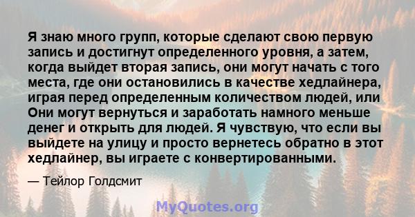 Я знаю много групп, которые сделают свою первую запись и достигнут определенного уровня, а затем, когда выйдет вторая запись, они могут начать с того места, где они остановились в качестве хедлайнера, играя перед