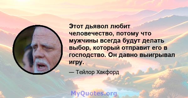 Этот дьявол любит человечество, потому что мужчины всегда будут делать выбор, который отправит его в господство. Он давно выигрывал игру.