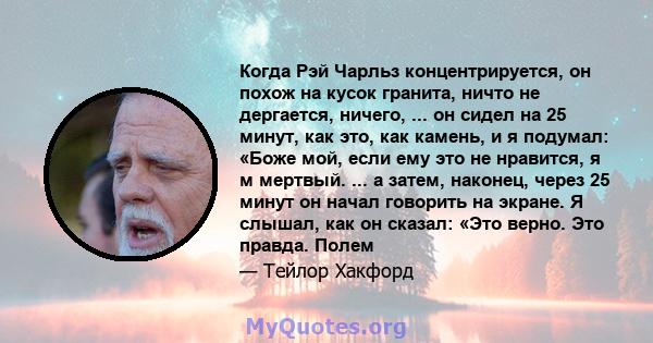 Когда Рэй Чарльз концентрируется, он похож на кусок гранита, ничто не дергается, ничего, ... он сидел на 25 минут, как это, как камень, и я подумал: «Боже мой, если ему это не нравится, я м мертвый. ... а затем,