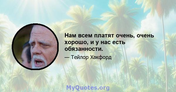 Нам всем платят очень, очень хорошо, и у нас есть обязанности.