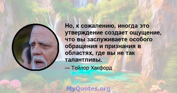 Но, к сожалению, иногда это утверждение создает ощущение, что вы заслуживаете особого обращения и признания в областях, где вы не так талантливы.