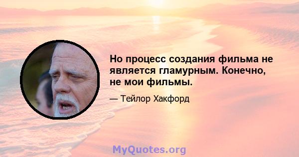 Но процесс создания фильма не является гламурным. Конечно, не мои фильмы.