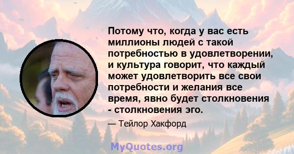 Потому что, когда у вас есть миллионы людей с такой потребностью в удовлетворении, и культура говорит, что каждый может удовлетворить все свои потребности и желания все время, явно будет столкновения - столкновения эго.