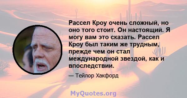 Рассел Кроу очень сложный, но оно того стоит. Он настоящий. Я могу вам это сказать. Рассел Кроу был таким же трудным, прежде чем он стал международной звездой, как и впоследствии.