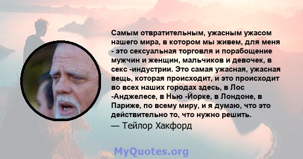 Самым отвратительным, ужасным ужасом нашего мира, в котором мы живем, для меня - это сексуальная торговля и порабощение мужчин и женщин, мальчиков и девочек, в секс -индустрии. Это самая ужасная, ужасная вещь, которая